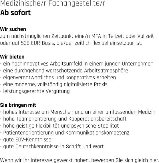 Ab sofort Medizinische/r Fachangestellte/r   Wir suchen zum nächstmöglichen Zeitpunkt eine/n MFA in Teilzeit oder Vollzeit  oder auf 538 EUR-Basis, die/der zeitlich flexibel einsetzbar ist.   Wir bieten • ein hochinnovatives Arbeitsumfeld in einem jungen Unternehmen • eine durchgehend wertschätzende Arbeitsatmosphäre • eigenverantwortliches und kooperatives Arbeiten • eine moderne, vollständig digitalisierte Praxis • leistungsgerechte Vergütung  Sie bringen mit • hohes Interesse am Menschen und an einer umfassenden Medizin • hohe Teamorientierung und Kooperationsbereitschaft • hohe geistige Flexibilität und psychische Stabilität • Patientenorientierung und Kommunikationskompetenz • gute EDV-Kenntnisse • gute Deutschkenntnisse in Schrift und Wort  Wenn wir Ihr Interesse geweckt haben, bewerben Sie sich gleich hier.