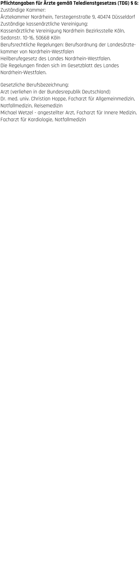 Haftungsausschluss  1. Inhalt des Onlineangebotes Der Autor übernimmt keinerlei Gewähr für die Aktualität,  Korrektheit, Vollständigkeit oder Qualität der bereitgestellten  Informationen. Haftungsansprüche gegen den Autor, welche  sich auf Schäden materieller oder ideeller Art beziehen, die  durch die Nutzung oder Nichtnutzung der dargebotenen  Informationen bzw. durch die Nutzung fehlerhafter und  unvollständiger Informationen verursacht wurden, sind  grundsätzlich ausgeschlossen, sofern seitens des Autors kein  nachweislich vorsätzliches oder grob fahrlässiges Verschulden  vorliegt. Alle Angebote sind freibleibend und unverbindlich.  Der Autor behält es sich ausdrücklich vor, Teile der Seiten oder  das gesamte Angebot ohne gesonderte Ankündigung zu  verändern, zu ergänzen, zu löschen oder die Veröffentlichung  zeitweise oder endgültig einzustellen.  2. Urheber- und Kennzeichenrecht Der Autor ist bestrebt, in allen Publikationen die Urheberrechte  der verwendeten Bilder, Grafiken, Tondokumente, Video- sequenzen und Texte zu beachten, von ihm selbst erstellte  Bilder, Grafiken, Tondokumente, Videosequenzen und Texte zu  nutzen oder auf lizenzfreie Grafiken, Tondokumente,  Videosequenzen und Texte zurückzugreifen. Alle innerhalb des  Internetangebotes genannten und ggf. durch Dritte  geschützten Marken- und Warenzeichen unterliegen  uneingeschränkt den Bestimmungen des jeweils gültigen  Kennzeichenrechts und den Besitzrechten der jeweiligen  eingetragenen Eigentümer. Allein aufgrund der bloßen  Nennung ist nicht der Schluss zu ziehen, dass Markenzeichen  nicht durch Rechte Dritter geschützt sind! Das Copyright für  veröffentlichte, vom Autor selbst erstellte Objekte bleibt allein  beim Autor der Seiten. Eine Vervielfältigung oder Verwendung  solcher Grafiken, Tondokumente, Videosequenzen und Texte  in anderen elektronischen oder gedruckten Publikationen ist  ohne ausdrückliche Zustimmung des Autors nicht gestattet.  3. Datenschutz Sofern innerhalb des Internetangebotes die Möglichkeit zur  Eingabe persönlicher oder geschäftlicher Daten (Emailadressen,  Namen, Anschriften) besteht, so erfolgt die Preisgabe dieser  Daten seitens des Nutzers auf ausdrücklich freiwilliger Basis.  Die Inanspruchnahme und Bezahlung aller angebotenen  Dienste ist – soweit technisch möglich und zumutbar – auch  ohne Angabe solcher Daten bzw. unter Angabe anonymisierter  Daten oder eines Pseudonyms gestattet. Die Nutzung der im  Rahmen des Impressums oder vergleichbarer Angaben  veröffentlichten Kontaktdaten wie Postanschriften, Telefon-  und Faxnummern sowie Emailadressen durch Dritte zur  Übersendung von nicht ausdrücklich angeforderten  Informationen ist nicht gestattet. Rechtliche Schritte gegen  die Versender von sogenannten Spam-Mails bei Verstößen  gegen dieses Verbot sind ausdrücklich vorbehalten.  4. Rechtswirksamkeit dieses Haftungsausschlusses Dieser Haftungsausschluss ist als Teil des Internetangebotes  zu betrachten, von dem aus auf diese Seite verwiesen wurde.  Sofern Teile oder einzelne Formulierungen dieses Textes der  geltenden Rechtslage nicht, nicht mehr oder nicht vollständig  entsprechen sollten, bleiben die übrigen Teile des Dokumentes  in ihrem Inhalt und ihrer Gültigkeit davon unberührt. Pflichtangaben für Ärzte gemäß Teledienstgesetzes (TDG) § 6: Zuständige Kammer:  Ärztekammer Nordrhein, Terstegenstraße 9, 40474 Düsseldorf  Zuständige kassenärztliche Vereinigung:  Kassenärztliche Vereinigung Nordrhein Bezirksstelle Köln,  Sedanstr. 10-16, 50668 Köln Berufsrechtliche Regelungen: Berufsordnung der Landesärzte- kammer von Nordrhein-Westfalen  Heilberufegesetz des Landes Nordrhein-Westfalen.  Die Regelungen finden sich im Gesetzblatt des Landes  Nordrhein-Westfalen.  Gesetzliche Berufsbezeichnung:  Arzt (verliehen in der Bundesrepublik Deutschland) Dr. med. univ. Christian Hoppe, Facharzt für Allgemeinmedizin,  Notfallmedizin, Reisemedizin Michael Wetzel - angestellter Arzt, Facharzt für Innere Medizin,  Facharzt für Kardiologie, Notfallmedizin