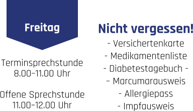 Freitag Terminsprechstunde 8.00–11.00 Uhr . Offene Sprechstunde 11.00–12.00 Uhr    Nicht vergessen! - Versichertenkarte  - Medikamentenliste  - Diabetestagebuch -  – Marcumarausweis  - Allergiepass  - Impfausweis