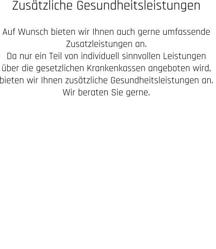 Zusätzliche Gesundheitsleistungen  Auf Wunsch bieten wir Ihnen auch gerne umfassende  Zusatzleistungen an. Da nur ein Teil von individuell sinnvollen Leistungen  über die gesetzlichen Krankenkassen angeboten wird,  bieten wir Ihnen zusätzliche Gesundheitsleistungen an.  Wir beraten Sie gerne.  BRONZE Check SILBER Check GOLD Check GEFÄß- Check HERZ Check SCHILDDRÜSEN Check weitere ZUSATZ leistungen