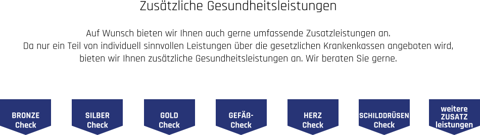 Zusätzliche Gesundheitsleistungen  Auf Wunsch bieten wir Ihnen auch gerne umfassende Zusatzleistungen an. Da nur ein Teil von individuell sinnvollen Leistungen über die gesetzlichen Krankenkassen angeboten wird,  bieten wir Ihnen zusätzliche Gesundheitsleistungen an. Wir beraten Sie gerne.  BRONZE Check SILBER Check GOLD Check GEFÄß- Check HERZ Check SCHILDDRÜSEN Check weitere ZUSATZ leistungen