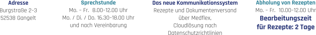 Sprechstunde Mo. – Fr.  8.00–12.00 Uhr Mo. / Di. / Do. 16.30–18.00 Uhr und nach Vereinbarung Abholung von Rezepten Mo. – Fr.  10.00–12.00 Uhr Bearbeitungszeit für Rezepte: 2 Tage Adresse Burgstraße 2–3 52538 Gangelt Das neue Kommunikationssystem Rezepte und Dokumentenversand über Medflex, Cloudlösung nach  Datenschutzrichtlinien