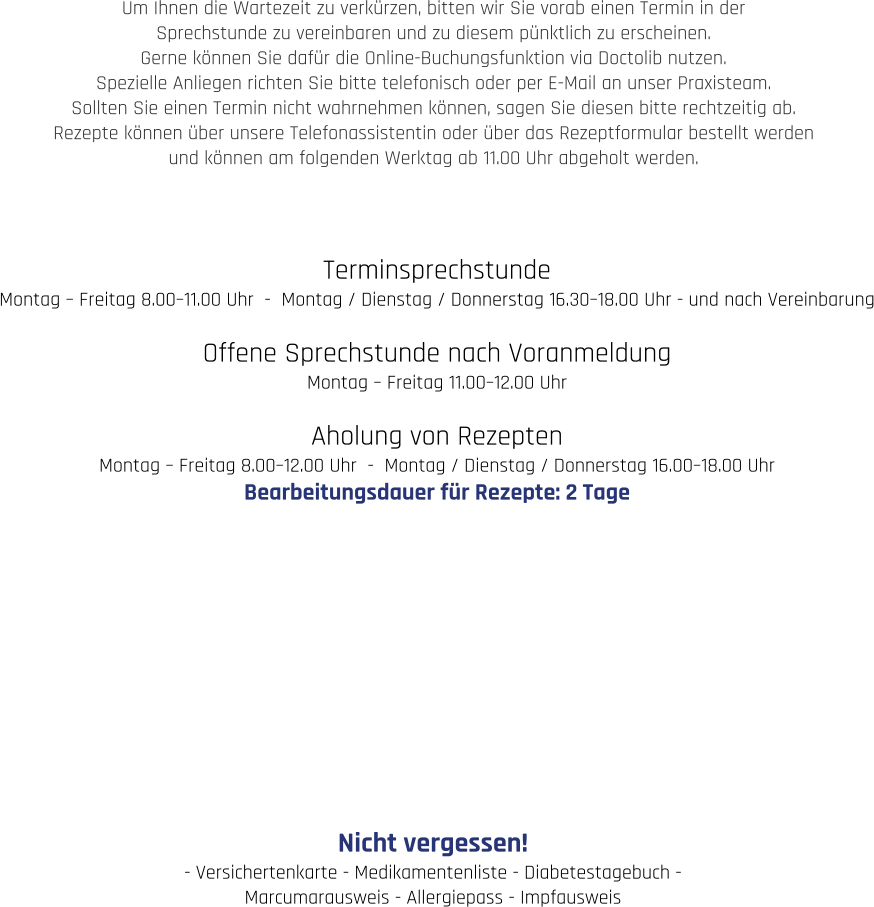 Terminsprechstunde Montag – Freitag 8.00–11.00 Uhr  -  Montag / Dienstag / Donnerstag 16.30–18.00 Uhr - und nach Vereinbarung  Offene Sprechstunde nach Voranmeldung Montag – Freitag 11.00–12.00 Uhr  Aholung von Rezepten Montag – Freitag 8.00–12.00 Uhr  -  Montag / Dienstag / Donnerstag 16.00–18.00 Uhr Bearbeitungsdauer für Rezepte: 2 Tage  Nicht vergessen! - Versichertenkarte - Medikamentenliste - Diabetestagebuch -  Marcumarausweis - Allergiepass - Impfausweis Um Ihnen die Wartezeit zu verkürzen, bitten wir Sie vorab einen Termin in der  Sprechstunde zu vereinbaren und zu diesem pünktlich zu erscheinen.  Gerne können Sie dafür die Online-Buchungsfunktion via Doctolib nutzen.  Spezielle Anliegen richten Sie bitte telefonisch oder per E-Mail an unser Praxisteam.  Sollten Sie einen Termin nicht wahrnehmen können, sagen Sie diesen bitte rechtzeitig ab.  Rezepte können über unsere Telefonassistentin oder über das Rezeptformular bestellt werden  und können am folgenden Werktag ab 11.00 Uhr abgeholt werden.