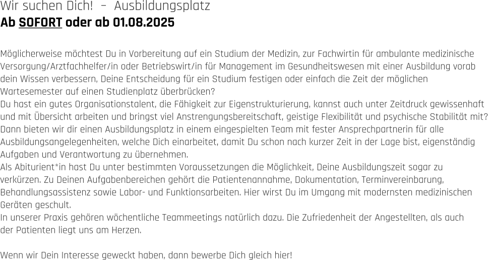 Ab SOFORT oder ab 01.08.2025 Wir suchen Dich!  –  Ausbildungsplatz   Möglicherweise möchtest Du in Vorbereitung auf ein Studium der Medizin, zur Fachwirtin für ambulante medizinische  Versorgung/Arztfachhelfer/in oder Betriebswirt/in für Management im Gesundheitswesen mit einer Ausbildung vorab  dein Wissen verbessern, Deine Entscheidung für ein Studium festigen oder einfach die Zeit der möglichen  Wartesemester auf einen Studienplatz überbrücken?  Du hast ein gutes Organisationstalent, die Fähigkeit zur Eigenstrukturierung, kannst auch unter Zeitdruck gewissenhaft  und mit Übersicht arbeiten und bringst viel Anstrengungsbereitschaft, geistige Flexibilität und psychische Stabilität mit? Dann bieten wir dir einen Ausbildungsplatz in einem eingespielten Team mit fester Ansprechpartnerin für alle  Ausbildungsangelegenheiten, welche Dich einarbeitet, damit Du schon nach kurzer Zeit in der Lage bist, eigenständig  Aufgaben und Verantwortung zu übernehmen. Als Abiturient*in hast Du unter bestimmten Voraussetzungen die Möglichkeit, Deine Ausbildungszeit sogar zu  verkürzen. Zu Deinen Aufgabenbereichen gehört die Patientenannahme, Dokumentation, Terminvereinbarung,  Behandlungsassistenz sowie Labor- und Funktionsarbeiten. Hier wirst Du im Umgang mit modernsten medizinischen  Geräten geschult. In unserer Praxis gehören wöchentliche Teammeetings natürlich dazu. Die Zufriedenheit der Angestellten, als auch  der Patienten liegt uns am Herzen.   Wenn wir Dein Interesse geweckt haben, dann bewerbe Dich gleich hier!