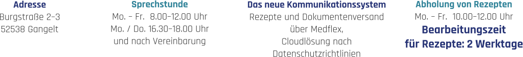 Sprechstunde Mo. – Fr.  8.00–12.00 Uhr Mo. / Do. 16.30–18.00 Uhr und nach Vereinbarung Abholung von Rezepten Mo. – Fr.  10.00–12.00 Uhr Bearbeitungszeit für Rezepte: 2 Werktage Adresse Burgstraße 2–3 52538 Gangelt Das neue Kommunikationssystem Rezepte und Dokumentenversand über Medflex, Cloudlösung nach  Datenschutzrichtlinien