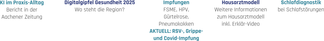 Hausarztmodell Weitere Informationen zum Hausarztmodell inkl. Erklär-Video Impfungen FSME, HPV, Gürtelrose, Pneumokokken AKTUELL: RSV-, Grippe- und Covid-Impfung Schlafdiagnostik bei Schlafstörungen Digitalgipfel Gesundheit 2025 Wo steht die Region? KI im Praxis-Alltag Bericht in der  Aachener Zeitung
