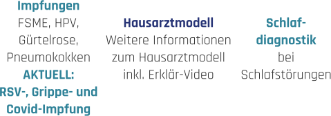 Hausarztmodell Weitere Informationen zum Hausarztmodell inkl. Erklär-Video Impfungen FSME, HPV, Gürtelrose, Pneumokokken AKTUELL: RSV-, Grippe- und Covid-Impfung  Schlaf- diagnostik bei  Schlafstörungen
