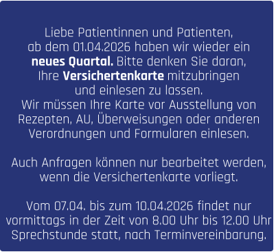 Liebe Patientinnen und Patienten, ab dem 01.04.2026 haben wir wieder ein  neues Quartal. Bitte denken Sie daran,  Ihre Versichertenkarte mitzubringen  und einlesen zu lassen.  Wir müssen Ihre Karte vor Ausstellung von  Rezepten, AU, Überweisungen oder anderen  Verordnungen und Formularen einlesen.   Auch Anfragen können nur bearbeitet werden,  wenn die Versichertenkarte vorliegt.  Vom 07.04. bis zum 10.04.2026 findet nur  vormittags in der Zeit von 8.00 Uhr bis 12.00 Uhr  Sprechstunde statt, nach Terminvereinbarung.