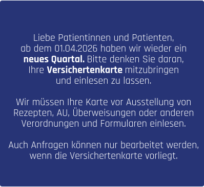 Liebe Patientinnen und Patienten, ab dem 01.04.2026 haben wir wieder ein  neues Quartal. Bitte denken Sie daran,  Ihre Versichertenkarte mitzubringen  und einlesen zu lassen.   Wir müssen Ihre Karte vor Ausstellung von  Rezepten, AU, Überweisungen oder anderen  Verordnungen und Formularen einlesen.   Auch Anfragen können nur bearbeitet werden,  wenn die Versichertenkarte vorliegt.