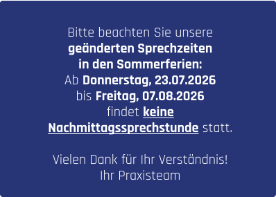 Bitte beachten Sie unsere  geänderten Sprechzeiten  in den Sommerferien: Ab Donnerstag, 23.07.2026  bis Freitag, 07.08.2026  findet keine  Nachmittagssprechstunde statt.  Vielen Dank für Ihr Verständnis!  Ihr Praxisteam