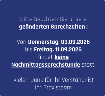 Bitte beachten Sie unsere  geänderten Sprechzeiten :  Von Donnerstag, 03.09.2026  bis Freitag, 11.09.2026  findet keine  Nachmittagssprechstunde statt.  Vielen Dank für Ihr Verständnis!  Ihr Praxisteam