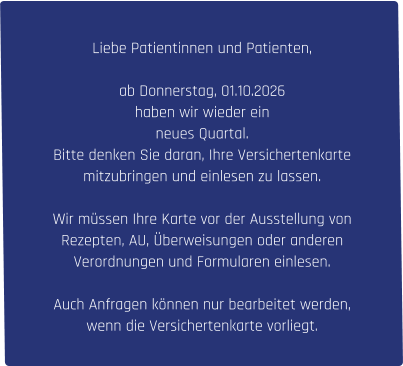 Liebe Patientinnen und Patienten,  ab Donnerstag, 01.10.2026  haben wir wieder ein  neues Quartal.  Bitte denken Sie daran, Ihre Versichertenkarte  mitzubringen und einlesen zu lassen.  Wir müssen Ihre Karte vor der Ausstellung von  Rezepten, AU, Überweisungen oder anderen  Verordnungen und Formularen einlesen.  Auch Anfragen können nur bearbeitet werden,  wenn die Versichertenkarte vorliegt.